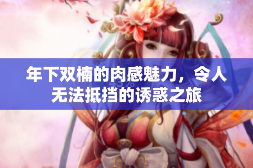 年下双楠的肉感魅力，令人无法抵挡的诱惑之旅