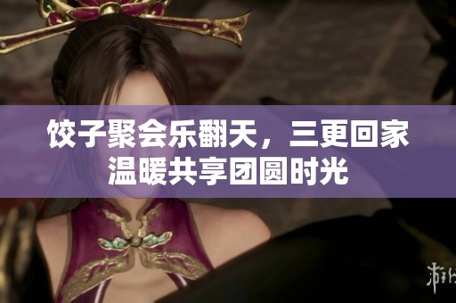 饺子聚会乐翻天，三更回家温暖共享团圆时光