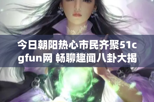 今日朝阳热心市民齐聚51cgfun网 畅聊趣闻八卦大揭秘