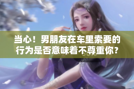 当心！男朋友在车里索要的行为是否意味着不尊重你？