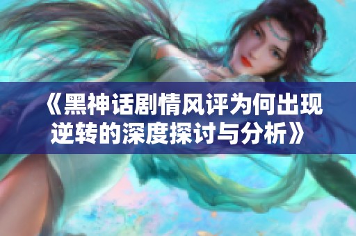 《黑神话剧情风评为何出现逆转的深度探讨与分析》