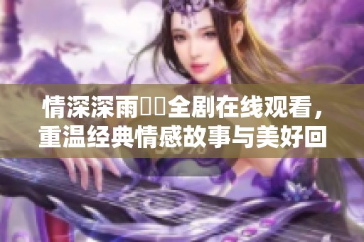 情深深雨濛濛全剧在线观看，重温经典情感故事与美好回忆