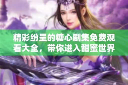 精彩纷呈的糖心剧集免费观看大全，带你进入甜蜜世界