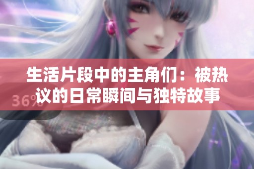 生活片段中的主角们：被热议的日常瞬间与独特故事