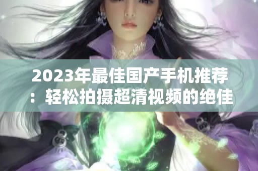 2023年最佳国产手机推荐：轻松拍摄超清视频的绝佳选择