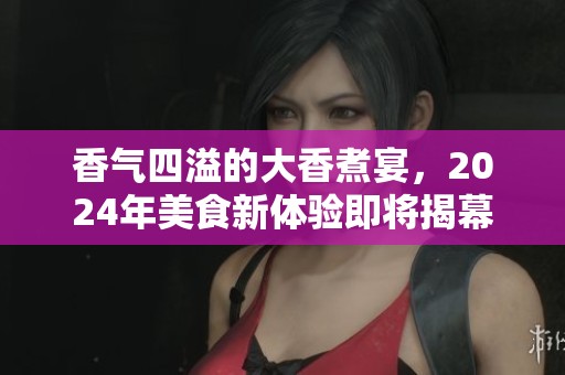 香气四溢的大香煮宴，2024年美食新体验即将揭幕
