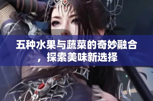 五种水果与蔬菜的奇妙融合，探索美味新选择