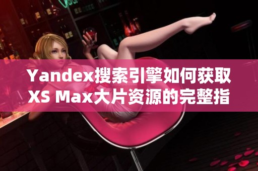 Yandex搜索引擎如何获取XS Max大片资源的完整指南