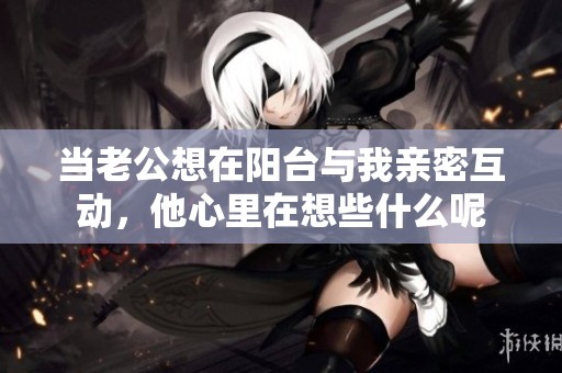 当老公想在阳台与我亲密互动，他心里在想些什么呢