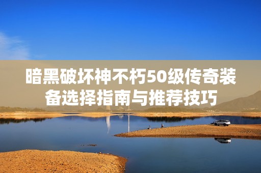 暗黑破坏神不朽50级传奇装备选择指南与推荐技巧