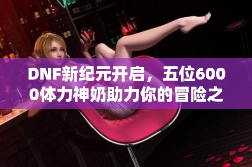 DNF新纪元开启，五位6000体力神奶助力你的冒险之旅！