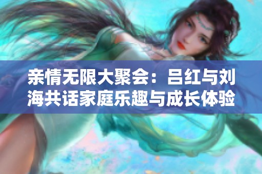 亲情无限大聚会：吕红与刘海共话家庭乐趣与成长体验