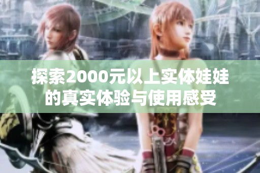 探索2000元以上实体娃娃的真实体验与使用感受