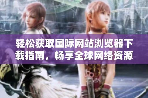 轻松获取国际网站浏览器下载指南，畅享全球网络资源