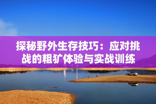 探秘野外生存技巧：应对挑战的粗犷体验与实战训练