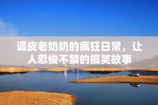 调皮老奶奶的疯狂日常，让人忍俊不禁的搞笑故事