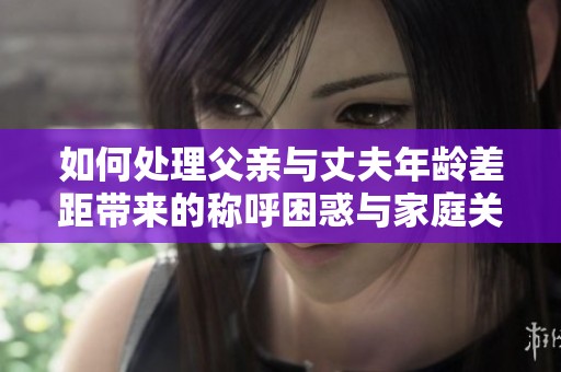如何处理父亲与丈夫年龄差距带来的称呼困惑与家庭关系挑战