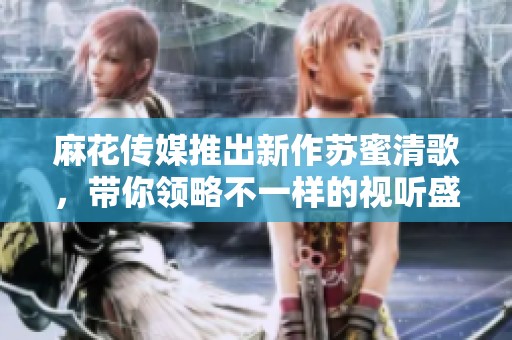 麻花传媒推出新作苏蜜清歌，带你领略不一样的视听盛宴