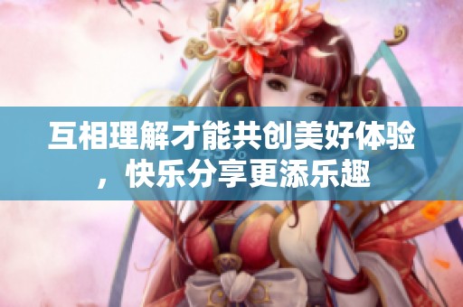 互相理解才能共创美好体验，快乐分享更添乐趣