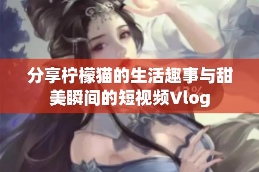 分享柠檬猫的生活趣事与甜美瞬间的短视频Vlog