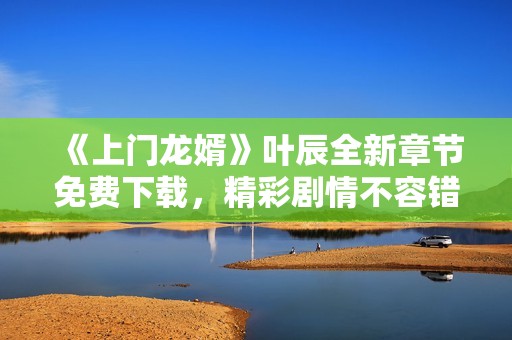 《上门龙婿》叶辰全新章节免费下载，精彩剧情不容错过！