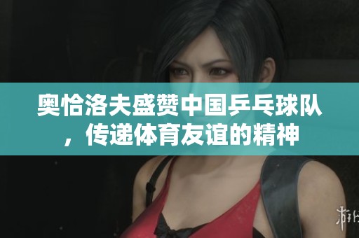 奥恰洛夫盛赞中国乒乓球队，传递体育友谊的精神