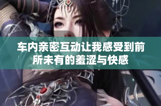 车内亲密互动让我感受到前所未有的羞涩与快感