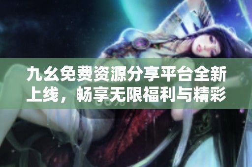 九幺免费资源分享平台全新上线，畅享无限福利与精彩内容