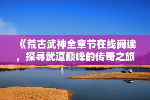 《荒古武神全章节在线阅读，探寻武道巅峰的传奇之旅》