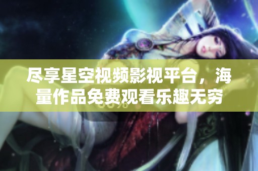 尽享星空视频影视平台，海量作品免费观看乐趣无穷