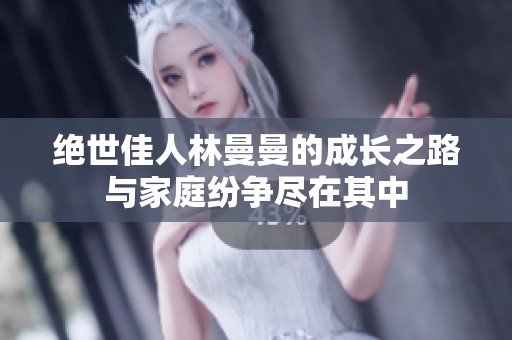 绝世佳人林曼曼的成长之路与家庭纷争尽在其中