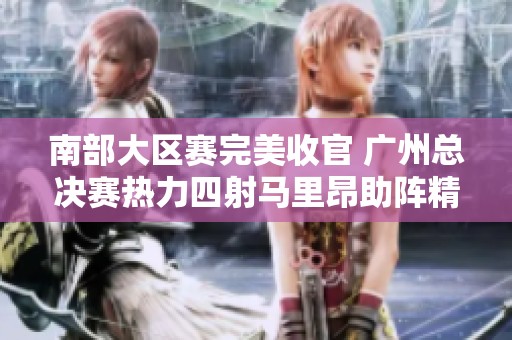 南部大区赛完美收官 广州总决赛热力四射马里昂助阵精彩瞬间