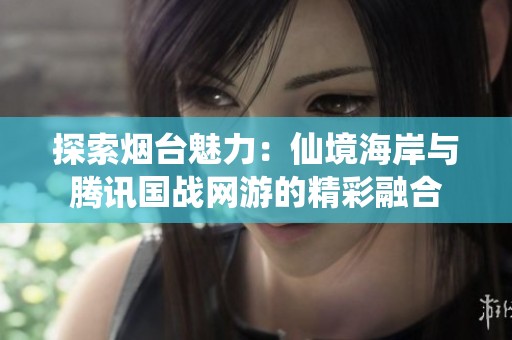 探索烟台魅力：仙境海岸与腾讯国战网游的精彩融合