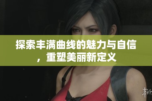 探索丰满曲线的魅力与自信，重塑美丽新定义