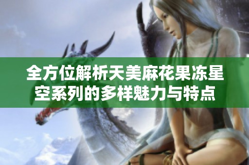 全方位解析天美麻花果冻星空系列的多样魅力与特点