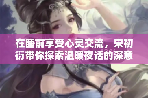 在睡前享受心灵交流，宋初衍带你探索温暖夜话的深意