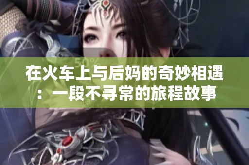 在火车上与后妈的奇妙相遇：一段不寻常的旅程故事