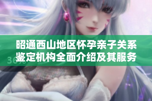昭通西山地区怀孕亲子关系鉴定机构全面介绍及其服务解析