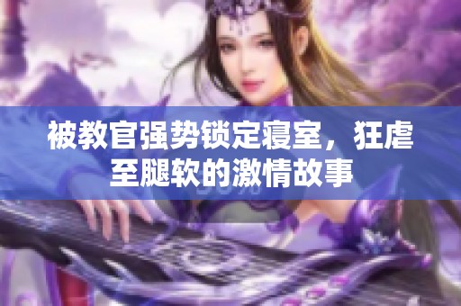 被教官强势锁定寝室，狂虐至腿软的激情故事