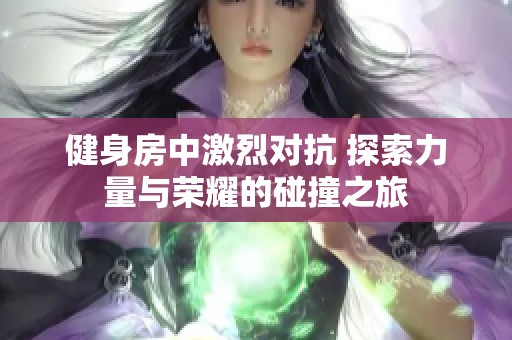 健身房中激烈对抗 探索力量与荣耀的碰撞之旅
