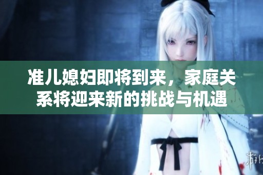 准儿媳妇即将到来，家庭关系将迎来新的挑战与机遇