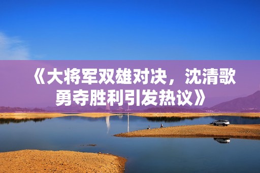 《大将军双雄对决，沈清歌勇夺胜利引发热议》