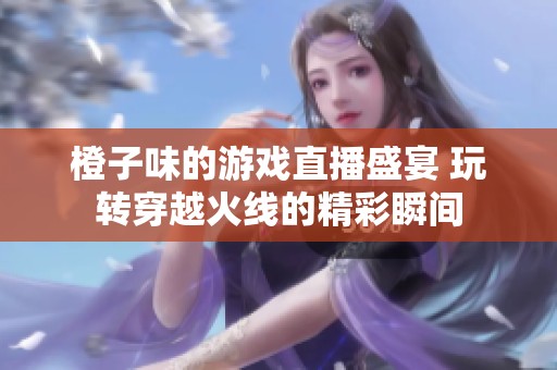 橙子味的游戏直播盛宴 玩转穿越火线的精彩瞬间