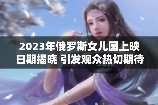2023年俄罗斯女儿国上映日期揭晓 引发观众热切期待