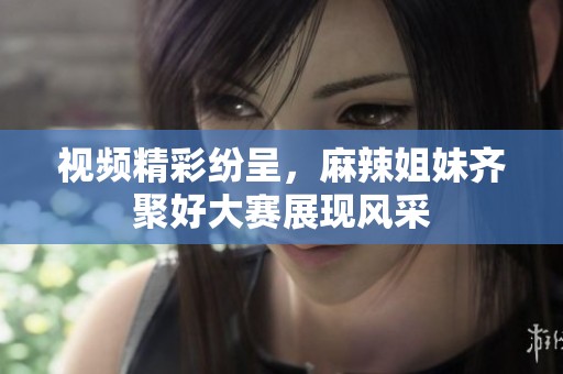 视频精彩纷呈，麻辣姐妹齐聚好大赛展现风采