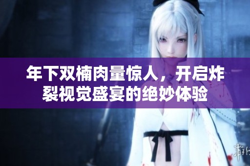 年下双楠肉量惊人，开启炸裂视觉盛宴的绝妙体验
