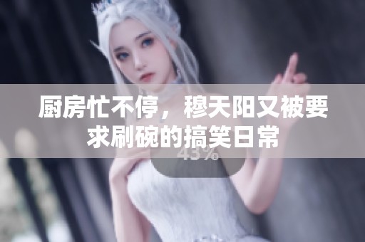 厨房忙不停，穆天阳又被要求刷碗的搞笑日常