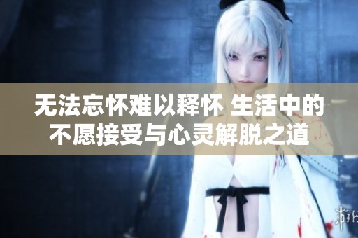 无法忘怀难以释怀 生活中的不愿接受与心灵解脱之道
