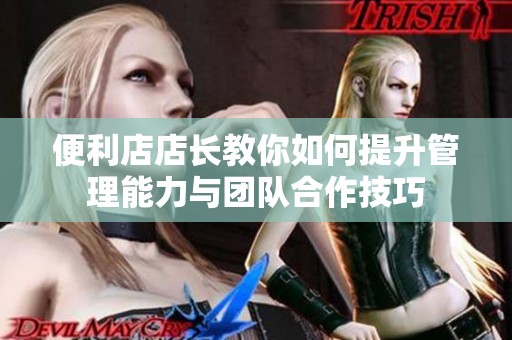 便利店店长教你如何提升管理能力与团队合作技巧