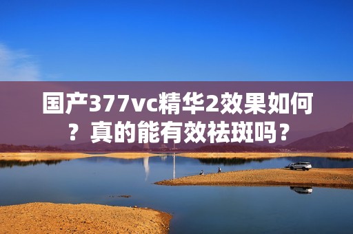 国产377vc精华2效果如何？真的能有效祛斑吗？